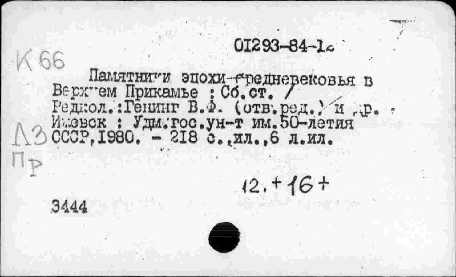 ﻿01293-84-1*
Памятники эпохин*реднере1совья в :т,ем Прикамье : Сб.ст. /
Редг.ол. :Гешшг В.Ф. (итв-. л Ижевск ; Уда.тос.ун-т им.50-летия
ДІ СССР, 1980. - 218 о.еИЛ.,6 л.ил.
42. + їв +
3444